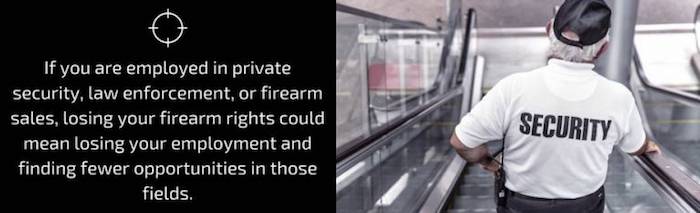 If you are employed in private security, law enforcement, or firearm sales, losing your firearm rights could mean losing your employment and finding fewer opportunities in those fields.